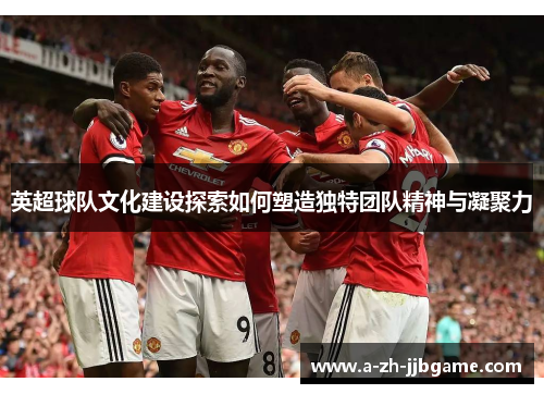 英超球队文化建设探索如何塑造独特团队精神与凝聚力 英超球队文化建设探索如何塑造独特团队精神与凝聚力
