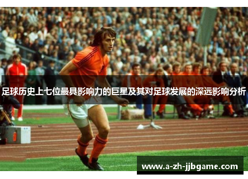足球历史上七位最具影响力的巨星及其对足球发展的深远影响分析 足球历史上七位最具影响力的巨星及其对足球发展的深远影响分析