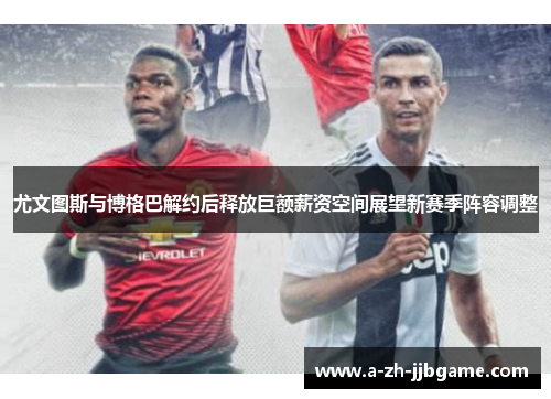 尤文图斯与博格巴解约后释放巨额薪资空间展望新赛季阵容调整