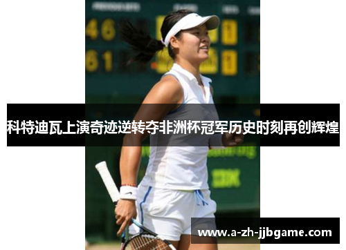 科特迪瓦上演奇迹逆转夺非洲杯冠军历史时刻再创辉煌